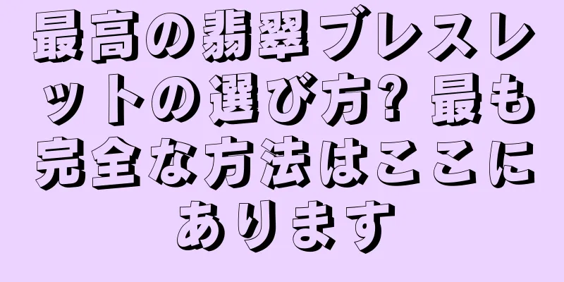 最高の翡翠ブレスレットの選び方? 最も完全な方法はここにあります