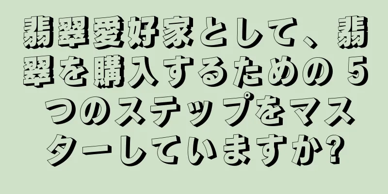 翡翠愛好家として、翡翠を購入するための 5 つのステップをマスターしていますか?