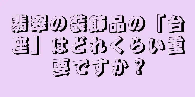 翡翠の装飾品の「台座」はどれくらい重要ですか？