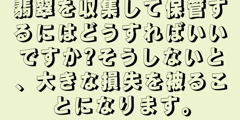 翡翠を収集して保管するにはどうすればいいですか?そうしないと、大きな損失を被ることになります。
