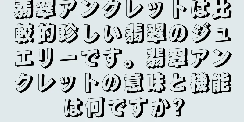 翡翠アンクレットは比較的珍しい翡翠のジュエリーです。翡翠アンクレットの意味と機能は何ですか?