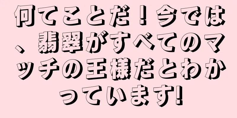 何てことだ！今では、翡翠がすべてのマッチの王様だとわかっています!
