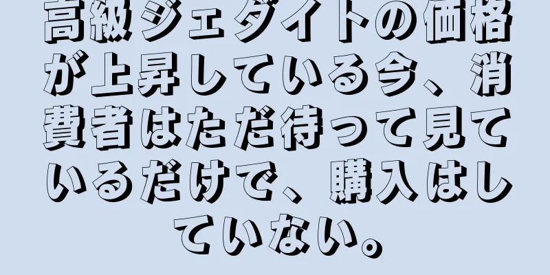 高級ジェダイトの価格が上昇している今、消費者はただ待って見ているだけで、購入はしていない。