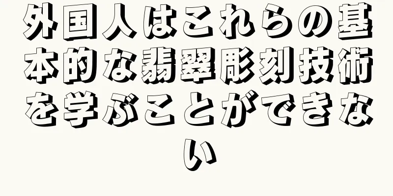 外国人はこれらの基本的な翡翠彫刻技術を学ぶことができない