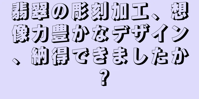 翡翠の彫刻加工、想像力豊かなデザイン、納得できましたか？