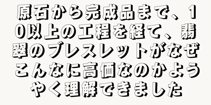 原石から完成品まで、10以上の工程を経て、翡翠のブレスレットがなぜこんなに高価なのかようやく理解できました