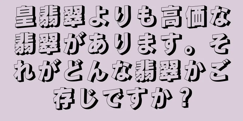 皇翡翠よりも高価な翡翠があります。それがどんな翡翠かご存じですか？