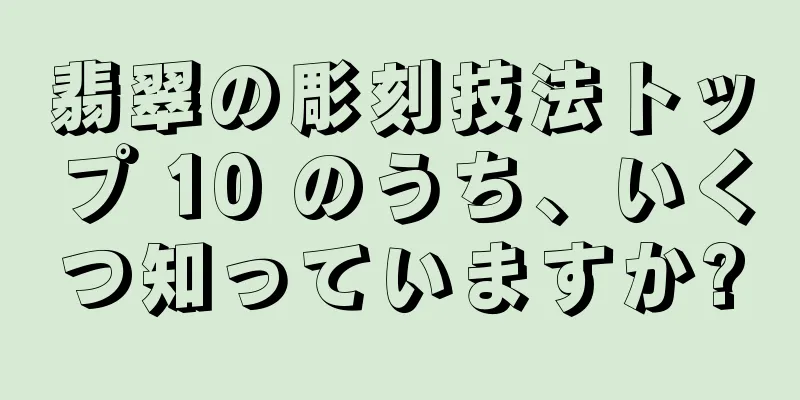 翡翠の彫刻技法トップ 10 のうち、いくつ知っていますか?