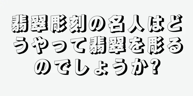 翡翠彫刻の名人はどうやって翡翠を彫るのでしょうか?