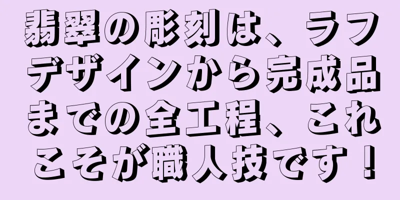 翡翠の彫刻は、ラフデザインから完成品までの全工程、これこそが職人技です！