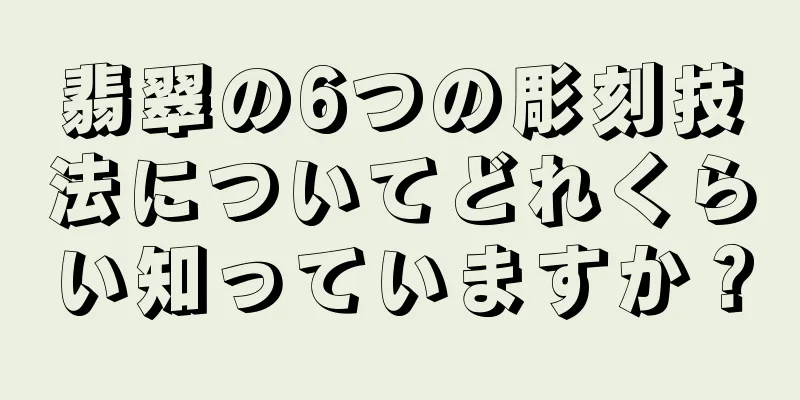 翡翠の6つの彫刻技法についてどれくらい知っていますか？