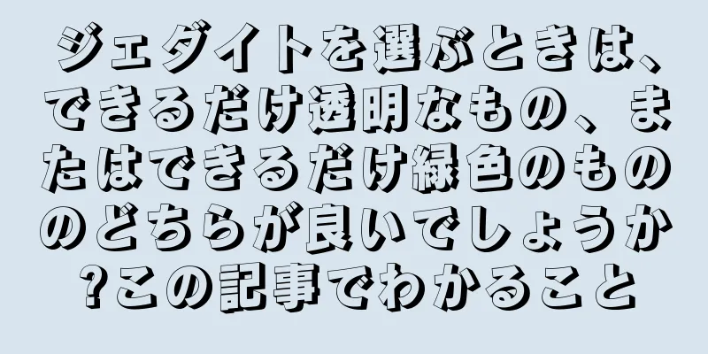 ジェダイトを選ぶときは、できるだけ透明なもの、またはできるだけ緑色のもののどちらが良いでしょうか?この記事でわかること