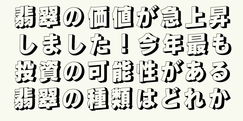 翡翠の価値が急上昇しました！今年最も投資の可能性がある翡翠の種類はどれか