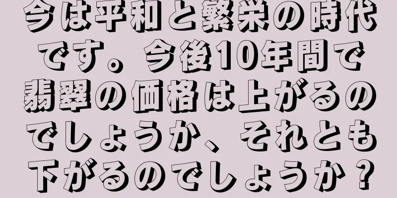 今は平和と繁栄の時代です。今後10年間で翡翠の価格は上がるのでしょうか、それとも下がるのでしょうか？
