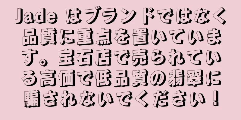 Jade はブランドではなく品質に重点を置いています。宝石店で売られている高価で低品質の翡翠に騙されないでください！