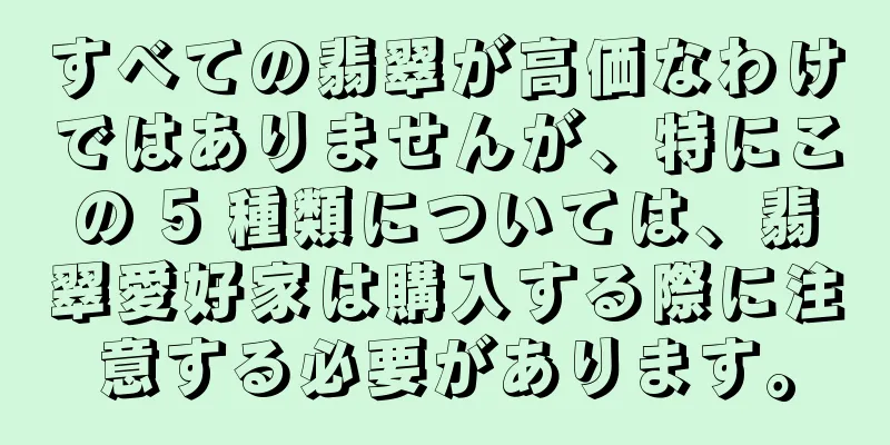 すべての翡翠が高価なわけではありませんが、特にこの 5 種類については、翡翠愛好家は購入する際に注意する必要があります。