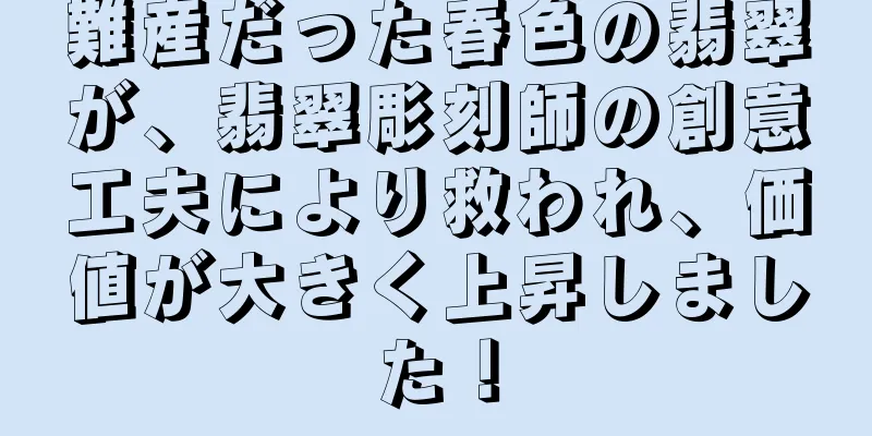 難産だった春色の翡翠が、翡翠彫刻師の創意工夫により救われ、価値が大きく上昇しました！