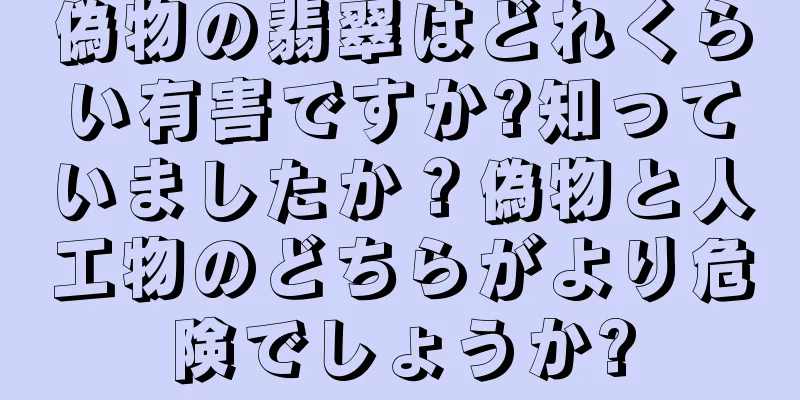 偽物の翡翠はどれくらい有害ですか?知っていましたか？偽物と人工物のどちらがより危険でしょうか?