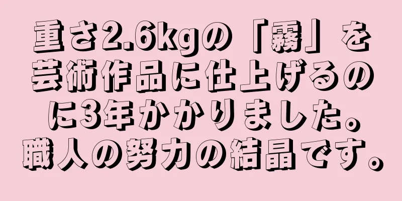 重さ2.6kgの「霧」を芸術作品に仕上げるのに3年かかりました。職人の努力の結晶です。