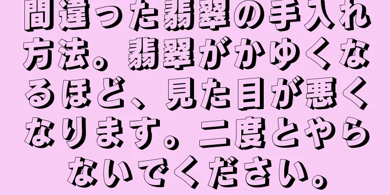 間違った翡翠の手入れ方法。翡翠がかゆくなるほど、見た目が悪くなります。二度とやらないでください。