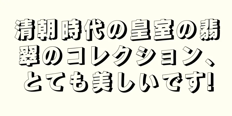 清朝時代の皇室の翡翠のコレクション、とても美しいです!