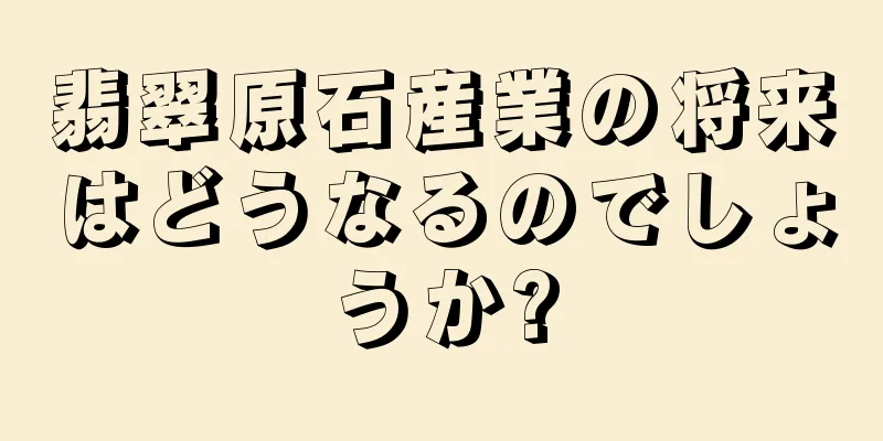 翡翠原石産業の将来はどうなるのでしょうか?