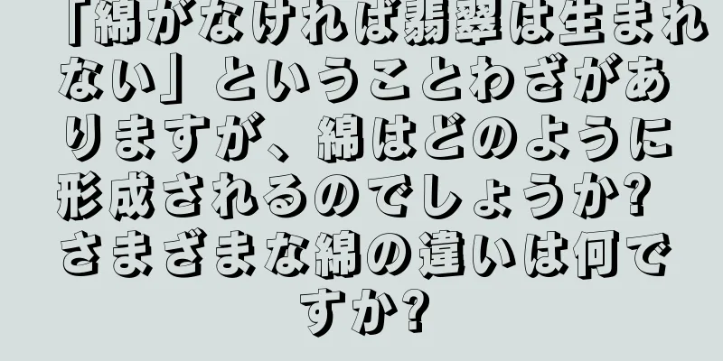 「綿がなければ翡翠は生まれない」ということわざがありますが、綿はどのように形成されるのでしょうか? さまざまな綿の違いは何ですか?