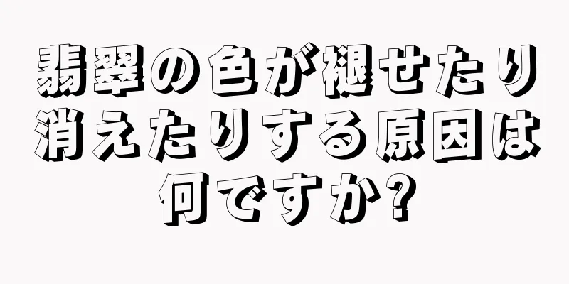 翡翠の色が褪せたり消えたりする原因は何ですか?