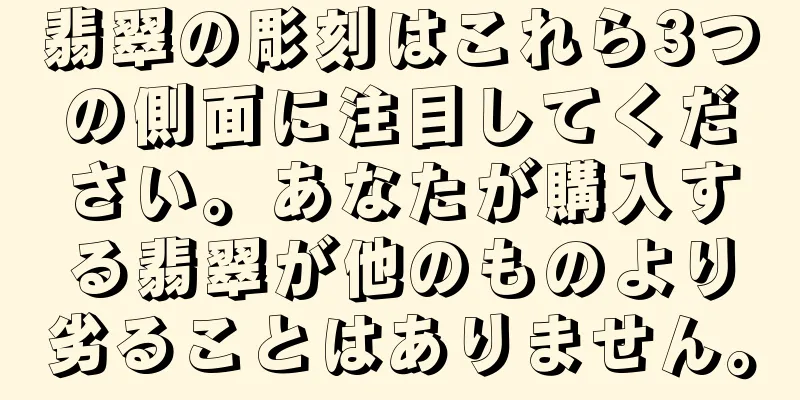 翡翠の彫刻はこれら3つの側面に注目してください。あなたが購入する翡翠が他のものより劣ることはありません。