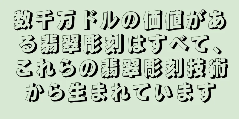 数千万ドルの価値がある翡翠彫刻はすべて、これらの翡翠彫刻技術から生まれています