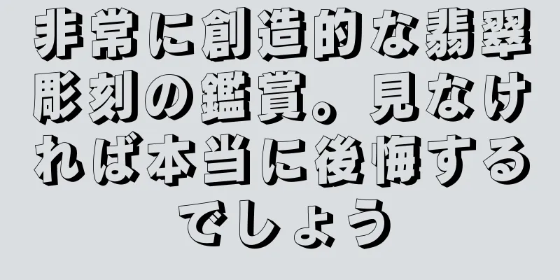 非常に創造的な翡翠彫刻の鑑賞。見なければ本当に後悔するでしょう