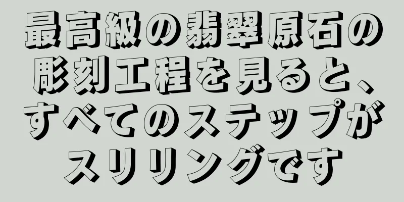 最高級の翡翠原石の彫刻工程を見ると、すべてのステップがスリリングです