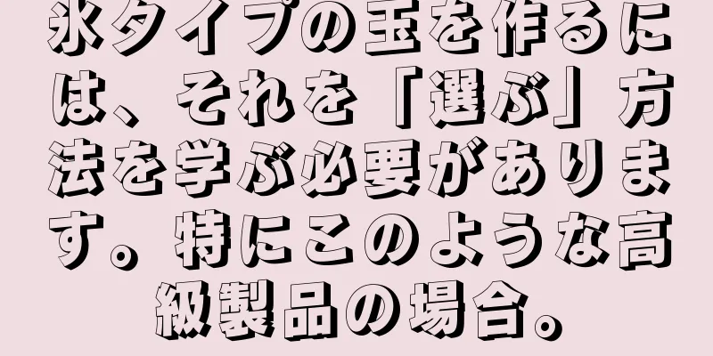 氷タイプの玉を作るには、それを「選ぶ」方法を学ぶ必要があります。特にこのような高級製品の場合。