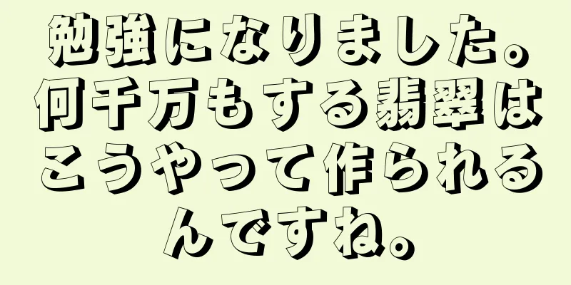 勉強になりました。何千万もする翡翠はこうやって作られるんですね。