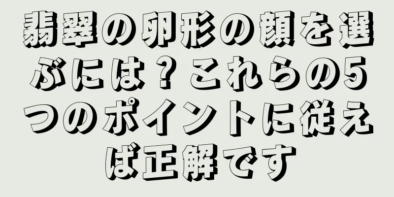 翡翠の卵形の顔を選ぶには？これらの5つのポイントに従えば正解です