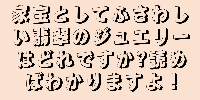家宝としてふさわしい翡翠のジュエリーはどれですか?読めばわかりますよ！