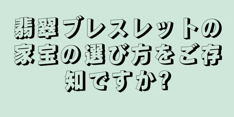 翡翠ブレスレットの家宝の選び方をご存知ですか?