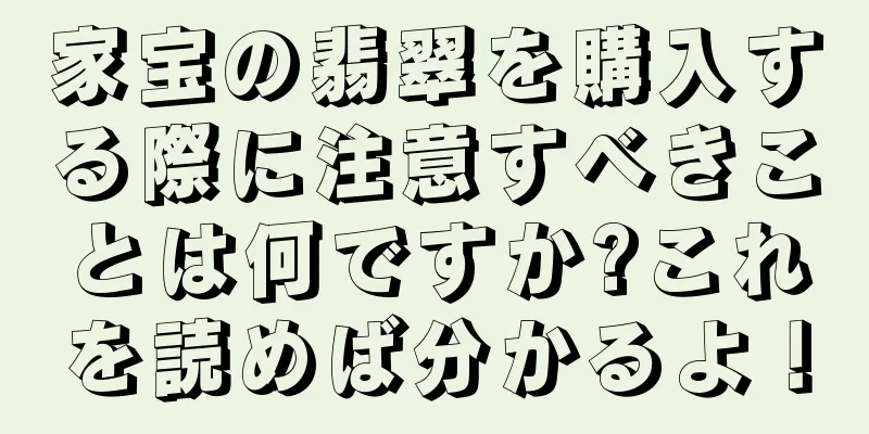 家宝の翡翠を購入する際に注意すべきことは何ですか?これを読めば分かるよ！