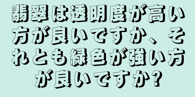 翡翠は透明度が高い方が良いですか、それとも緑色が強い方が良いですか?