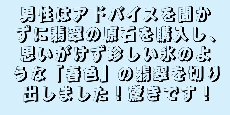 男性はアドバイスを聞かずに翡翠の原石を購入し、思いがけず珍しい氷のような「春色」の翡翠を切り出しました！驚きです！