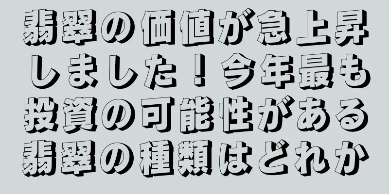 翡翠の価値が急上昇しました！今年最も投資の可能性がある翡翠の種類はどれか