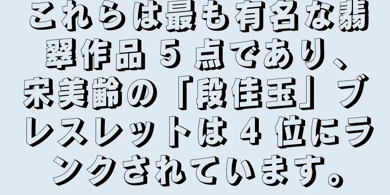 これらは最も有名な翡翠作品 5 点であり、宋美齢の「段佳玉」ブレスレットは 4 位にランクされています。