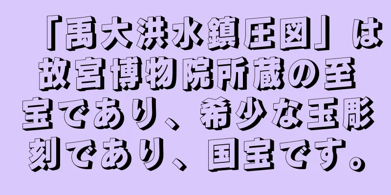 「禹大洪水鎮圧図」は故宮博物院所蔵の至宝であり、希少な玉彫刻であり、国宝です。