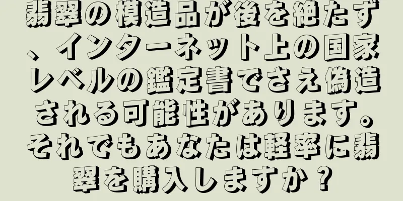 翡翠の模造品が後を絶たず、インターネット上の国家レベルの鑑定書でさえ偽造される可能性があります。それでもあなたは軽率に翡翠を購入しますか？