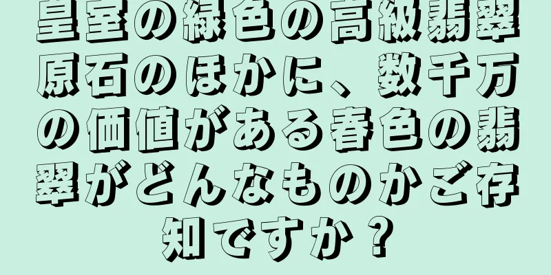 皇室の緑色の高級翡翠原石のほかに、数千万の価値がある春色の翡翠がどんなものかご存知ですか？