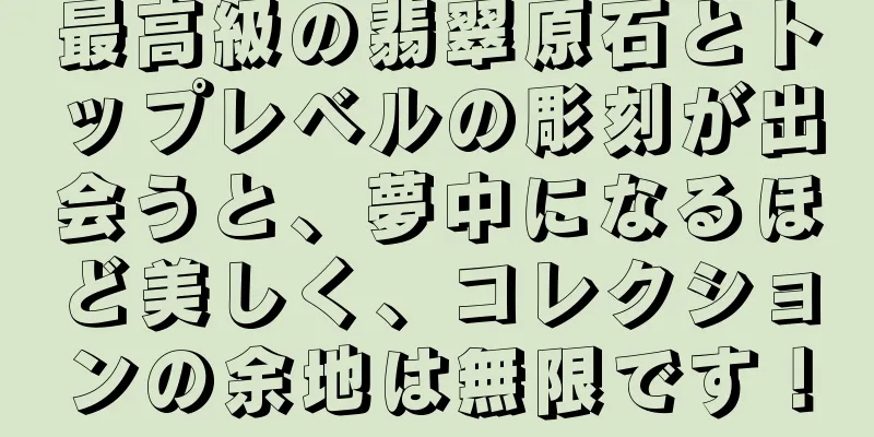 最高級の翡翠原石とトップレベルの彫刻が出会うと、夢中になるほど美しく、コレクションの余地は無限です！
