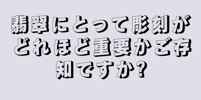 翡翠にとって彫刻がどれほど重要かご存知ですか?