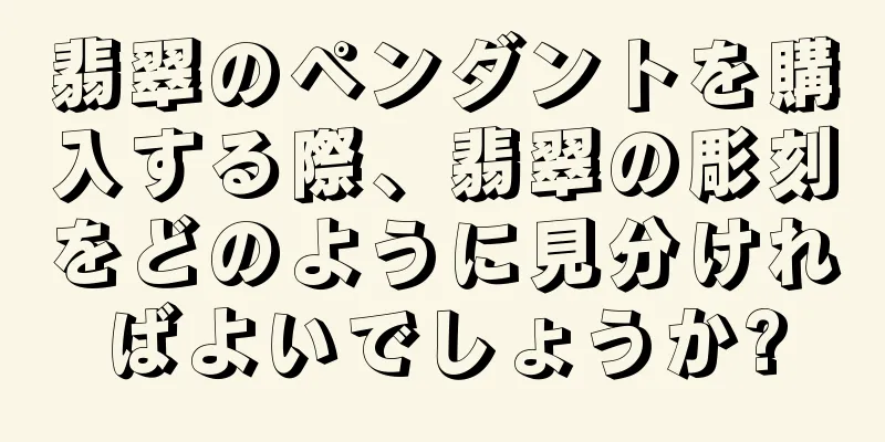 翡翠のペンダントを購入する際、翡翠の彫刻をどのように見分ければよいでしょうか?