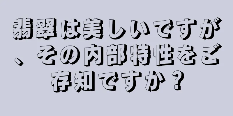 翡翠は美しいですが、その内部特性をご存知ですか？