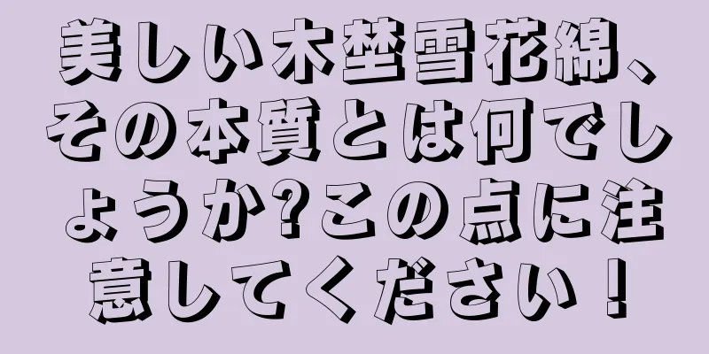 美しい木埜雪花綿、その本質とは何でしょうか?この点に注意してください！